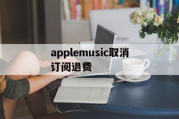 applemusic取消订阅退费(apple music已经取消订阅为钱怎么退回)